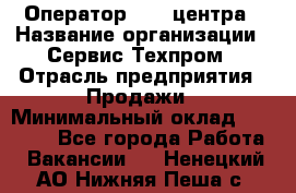 Оператор Call-центра › Название организации ­ Сервис Техпром › Отрасль предприятия ­ Продажи › Минимальный оклад ­ 28 000 - Все города Работа » Вакансии   . Ненецкий АО,Нижняя Пеша с.